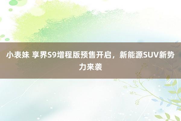 小表妹 享界S9增程版预售开启,新能源SUV新势力来袭
