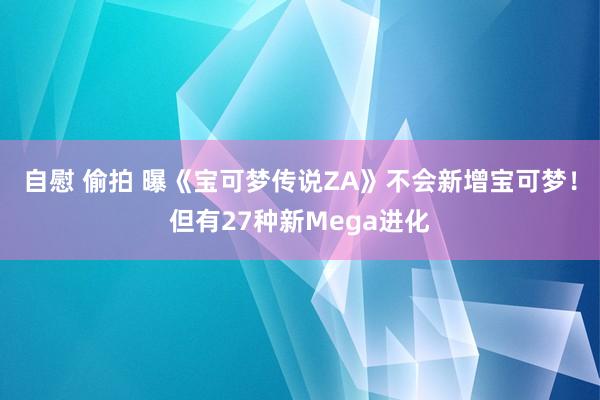 自慰 偷拍 曝《宝可梦传说ZA》不会新增宝可梦！但有27种新Mega进化