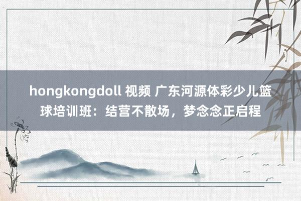 hongkongdoll 视频 广东河源体彩少儿篮球培训班：结营不散场，梦念念正启程