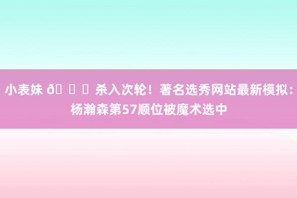 小表妹 👀杀入次轮！著名选秀网站最新模拟：杨瀚森第57顺位被魔术选中