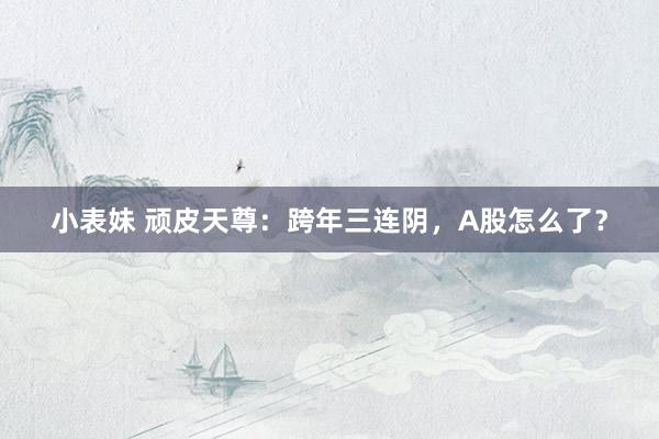 小表妹 顽皮天尊：跨年三连阴，A股怎么了？
