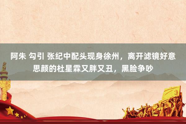 阿朱 勾引 张纪中配头现身徐州，离开滤镜好意思颜的杜星霖又胖又丑，黑脸争吵