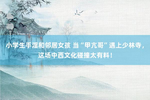 小学生手淫和邻居女孩 当“甲亢哥”遇上少林寺，这场中西文化碰撞太有料！