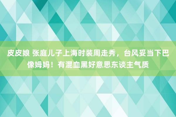 皮皮娘 张庭儿子上海时装周走秀，台风妥当下巴像姆妈！有混血黑好意思东谈主气质