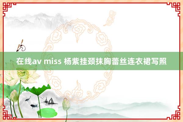 在线av miss 杨紫挂颈抹胸蕾丝连衣裙写照