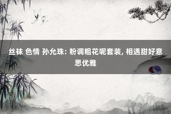 丝袜 色情 孙允珠: 粉调粗花呢套装， 相遇甜好意思优雅