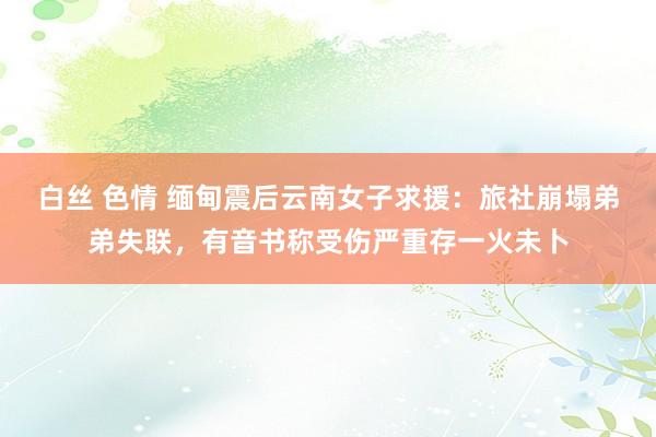 白丝 色情 缅甸震后云南女子求援：旅社崩塌弟弟失联，有音书称受伤严重存一火未卜