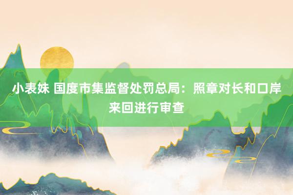 小表妹 国度市集监督处罚总局：照章对长和口岸来回进行审查