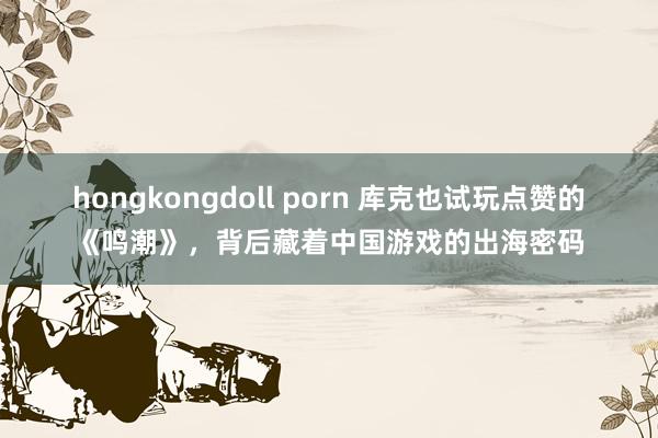 hongkongdoll porn 库克也试玩点赞的《鸣潮》，背后藏着中国游戏的出海密码