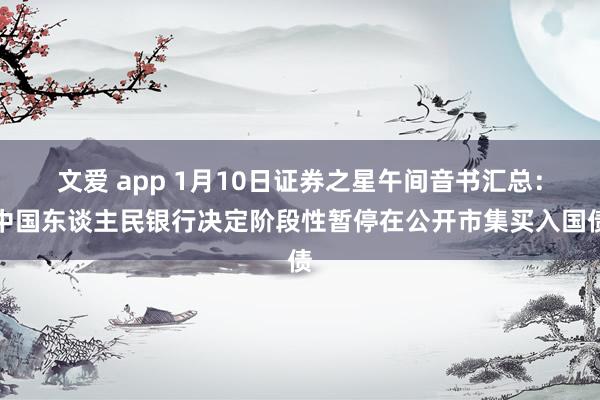 文爱 app 1月10日证券之星午间音书汇总：中国东谈主民银行决定阶段性暂停在公开市集买入国债