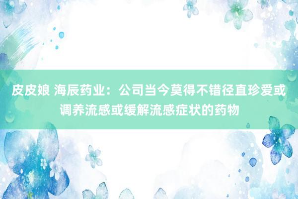 皮皮娘 海辰药业：公司当今莫得不错径直珍爱或调养流感或缓解流感症状的药物
