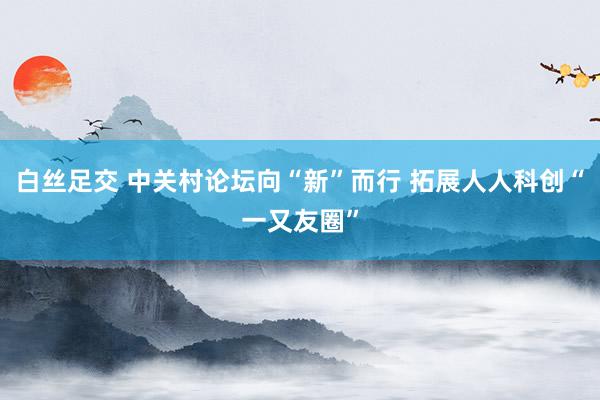 白丝足交 中关村论坛向“新”而行 拓展人人科创“一又友圈”
