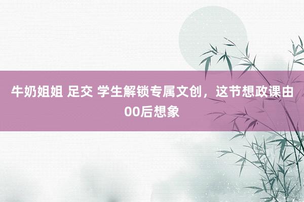 牛奶姐姐 足交 学生解锁专属文创，这节想政课由00后想象
