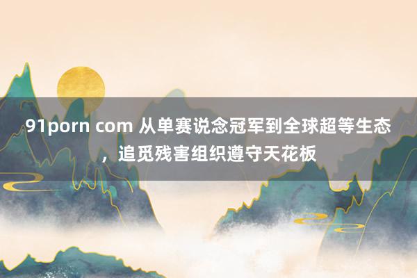 91porn com 从单赛说念冠军到全球超等生态，追觅残害组织遵守天花板