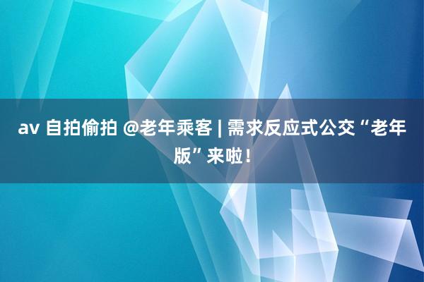 av 自拍偷拍 @老年乘客 | 需求反应式公交“老年版”来啦！