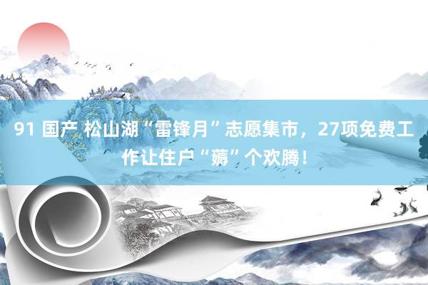 91 国产 松山湖“雷锋月”志愿集市，27项免费工作让住户“薅”个欢腾！
