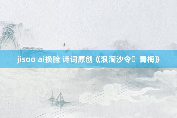 jisoo ai换脸 诗词原创《浪淘沙令・青梅》