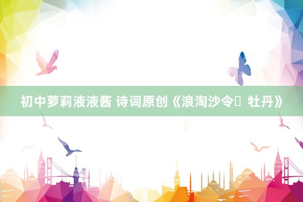 初中萝莉液液酱 诗词原创《浪淘沙令・牡丹》
