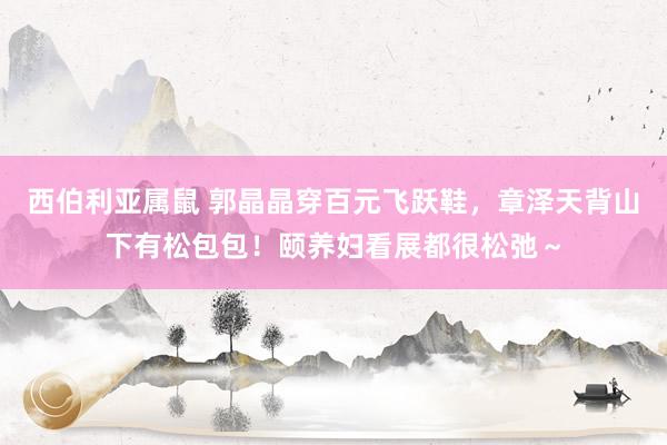 西伯利亚属鼠 郭晶晶穿百元飞跃鞋，章泽天背山下有松包包！颐养妇看展都很松弛～