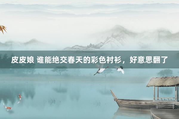 皮皮娘 谁能绝交春天的彩色衬衫，好意思翻了