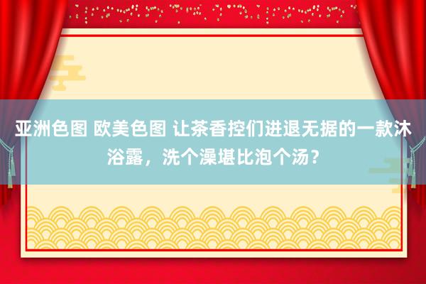 亚洲色图 欧美色图 让茶香控们进退无据的一款沐浴露，洗个澡堪比泡个汤？
