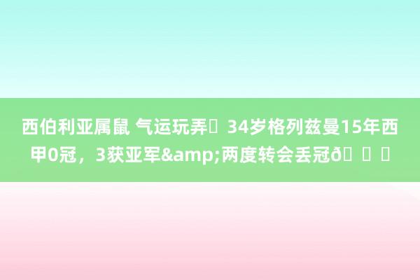 西伯利亚属鼠 气运玩弄❗34岁格列兹曼15年西甲0冠，3获亚军&两度转会丢冠😟