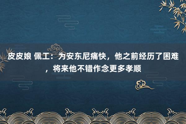 皮皮娘 佩工：为安东尼痛快，他之前经历了困难，将来他不错作念更多孝顺