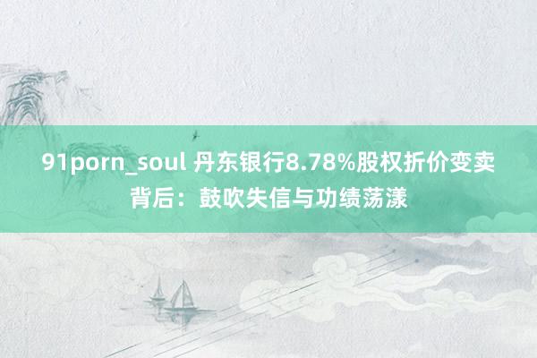 91porn_soul 丹东银行8.78%股权折价变卖背后：鼓吹失信与功绩荡漾