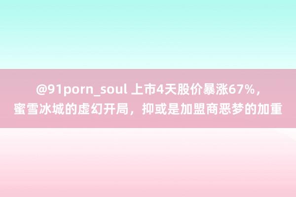 @91porn_soul 上市4天股价暴涨67%，蜜雪冰城的虚幻开局，抑或是加盟商恶梦的加重