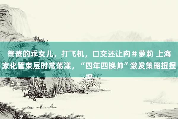 爸爸的乖女儿，打飞机，口交还让禸＃萝莉 上海家化管束层时常荡漾，“四年四换帅”激发策略扭捏