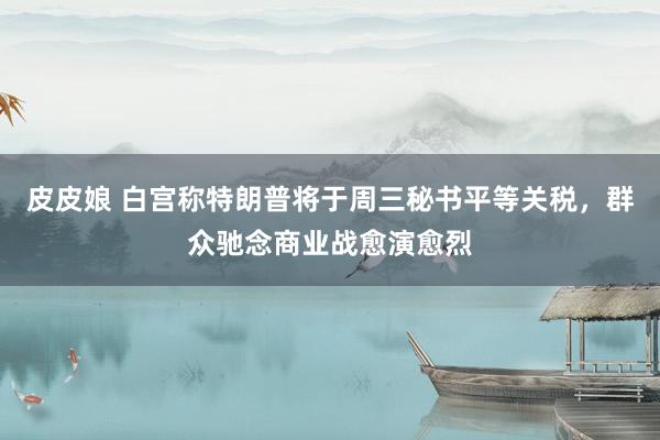 皮皮娘 白宫称特朗普将于周三秘书平等关税，群众驰念商业战愈演愈烈