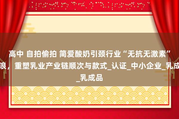 高中 自拍偷拍 简爱酸奶引颈行业“无抗无激素”海浪，重塑乳业产业链顺次与款式_认证_中小企业_乳成品