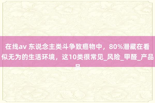 在线av 东说念主类斗争致癌物中，80%潜藏在看似无为的生活环境，这10类很常见_风险_甲醛_产品