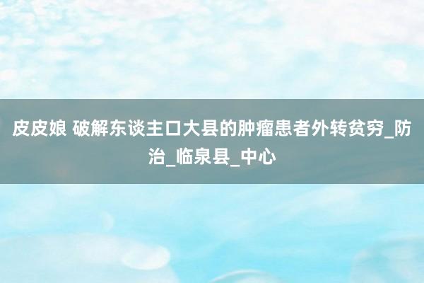 皮皮娘 破解东谈主口大县的肿瘤患者外转贫穷_防治_临泉县_中心