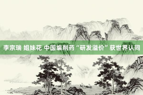 李宗瑞 姐妹花 中国编削药“研发溢价”获世界认同