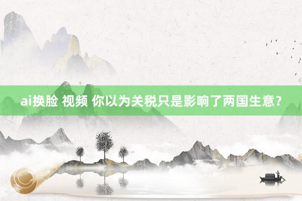 ai换脸 视频 你以为关税只是影响了两国生意？