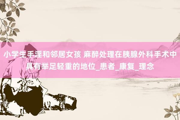 小学生手淫和邻居女孩 麻醉处理在胰腺外科手术中具有举足轻重的地位_患者_康复_理念