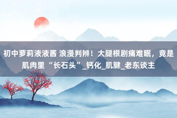 初中萝莉液液酱 浪漫判辨！大腿根剧痛难眠，竟是肌肉里 “长石头”_钙化_肌腱_老东谈主