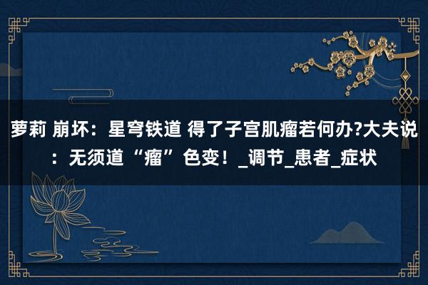 萝莉 崩坏：星穹铁道 得了子宫肌瘤若何办?大夫说：无须道 “瘤” 色变！_调节_患者_症状