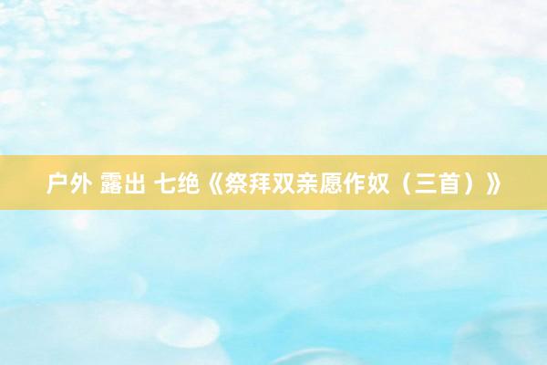 户外 露出 七绝《祭拜双亲愿作奴（三首）》