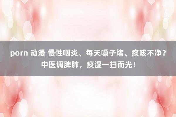 porn 动漫 慢性咽炎、每天嗓子堵、痰咳不净？中医调脾肺，痰湿一扫而光！