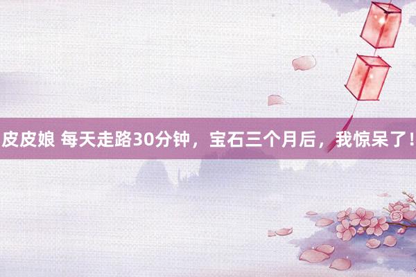 皮皮娘 每天走路30分钟，宝石三个月后，我惊呆了！