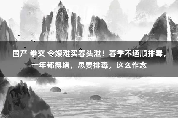 国产 拳交 令嫒难买春头泄！春季不通顺排毒，一年都得堵，思要排毒，这么作念