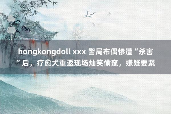 hongkongdoll xxx 警局布偶惨遭“杀害”后，疗愈犬重返现场灿笑偷窥，嫌疑要紧