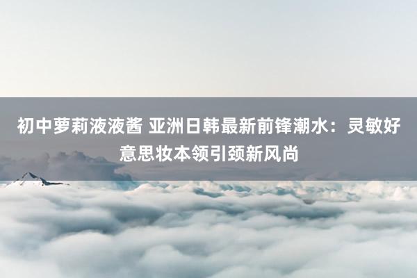 初中萝莉液液酱 亚洲日韩最新前锋潮水：灵敏好意思妆本领引颈新风尚
