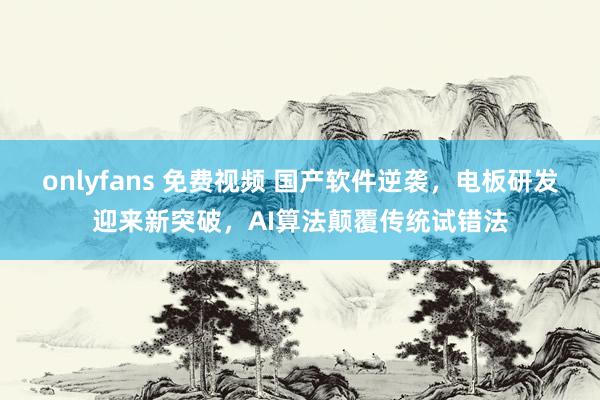 onlyfans 免费视频 国产软件逆袭，电板研发迎来新突破，AI算法颠覆传统试错法