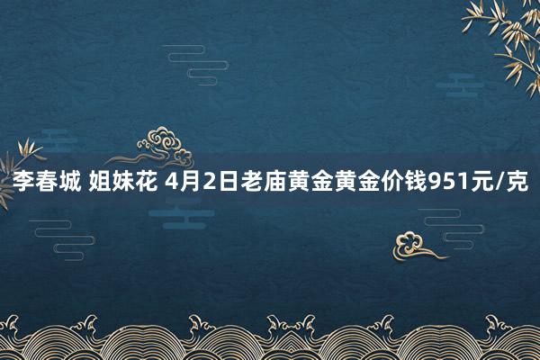 李春城 姐妹花 4月2日老庙黄金黄金价钱951元/克