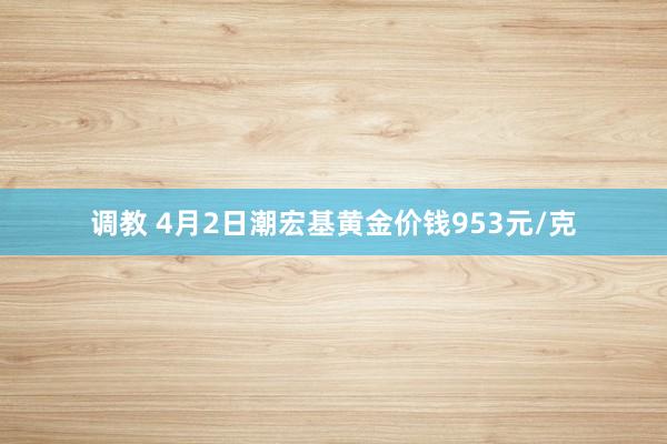 调教 4月2日潮宏基黄金价钱953元/克