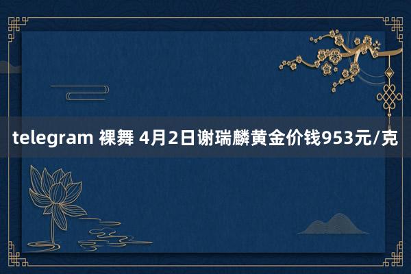 telegram 裸舞 4月2日谢瑞麟黄金价钱953元/克