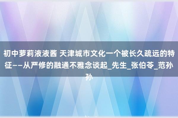 初中萝莉液液酱 天津城市文化一个被长久疏远的特征——从严修的融通不雅念谈起_先生_张伯苓_范孙